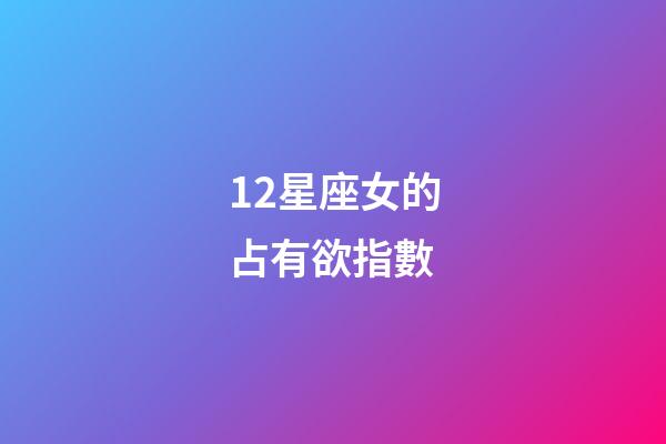12星座女的占有欲指數-第1張-星座運勢-玄機派