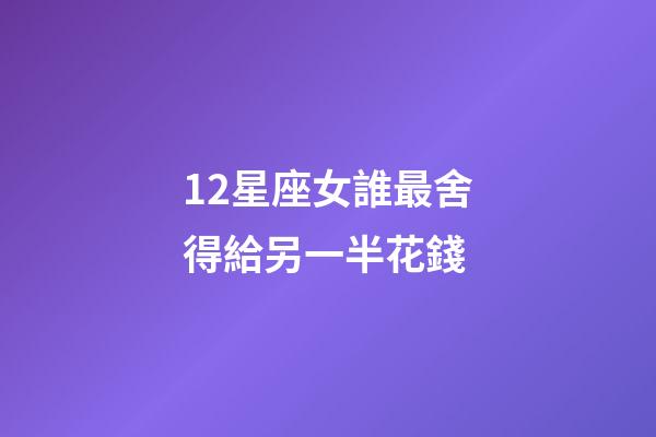 12星座女誰最舍得給另一半花錢-第1張-星座運勢-玄機派