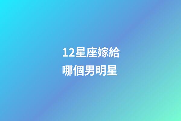 12星座嫁給哪個男明星-第1張-星座運勢-玄機派