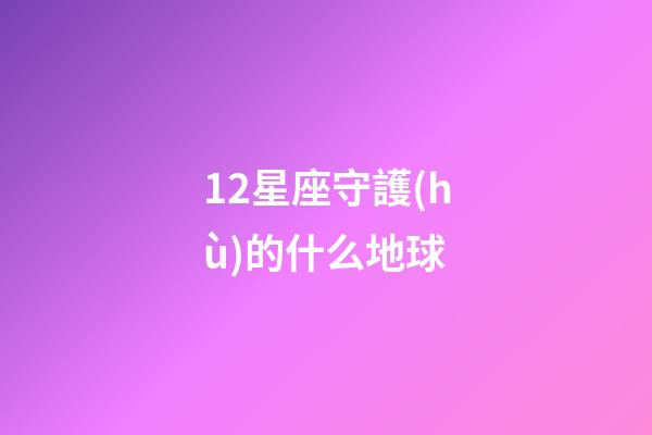 12星座守護(hù)的什么地球-第1張-星座運(yùn)勢(shì)-玄機(jī)派