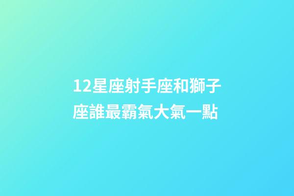 12星座射手座和獅子座誰最霸氣大氣一點-第1張-星座運勢-玄機派