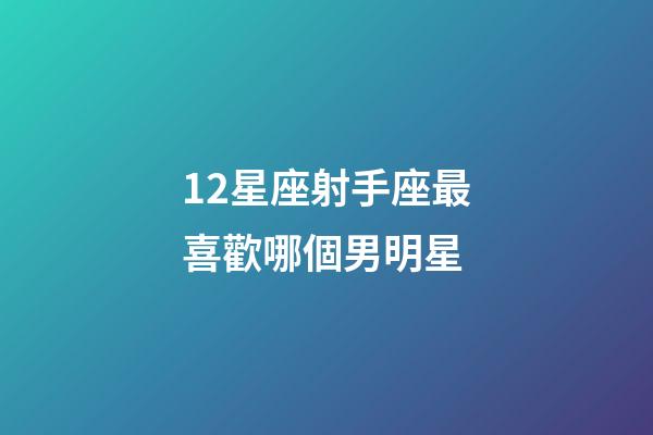 12星座射手座最喜歡哪個男明星-第1張-星座運勢-玄機派