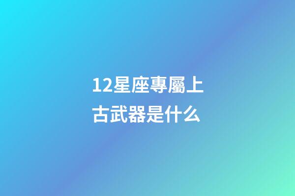 12星座專屬上古武器是什么-第1張-星座運勢-玄機派