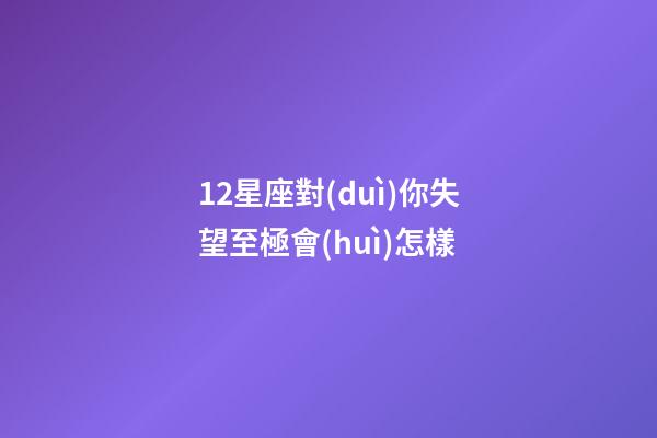 12星座對(duì)你失望至極會(huì)怎樣-第1張-星座運(yùn)勢(shì)-玄機(jī)派