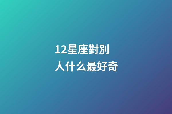 12星座對別人什么最好奇-第1張-星座運勢-玄機派