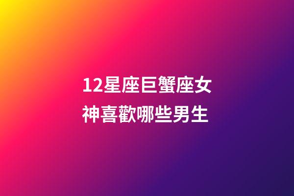 12星座巨蟹座女神喜歡哪些男生-第1張-星座運勢-玄機派