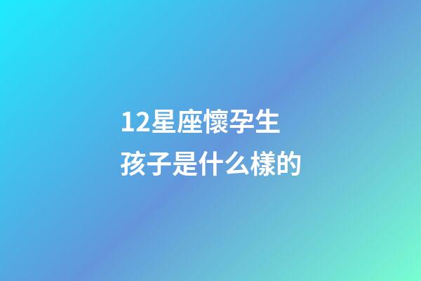 12星座懷孕生孩子是什么樣的-第1張-星座運勢-玄機派
