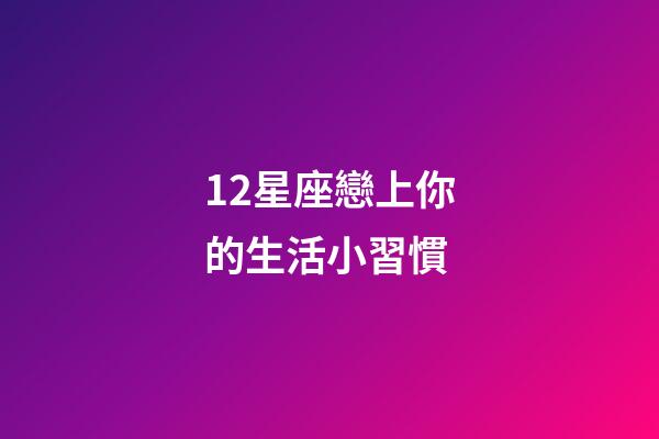 12星座戀上你的生活小習慣-第1張-星座運勢-玄機派