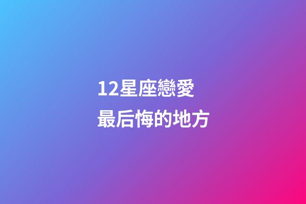 12星座戀愛最后悔的地方-第1張-星座運勢-玄機派
