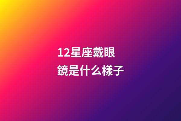 12星座戴眼鏡是什么樣子-第1張-星座運勢-玄機派