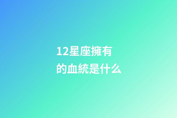 12星座擁有的血統是什么-第1張-星座運勢-玄機派