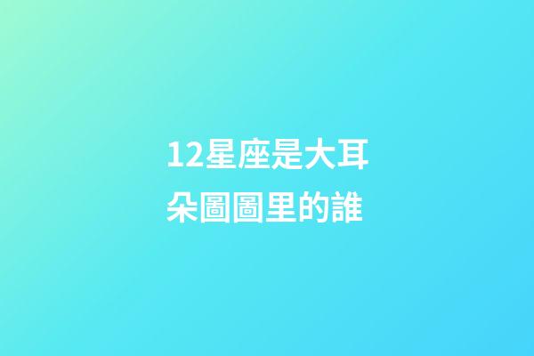 12星座是大耳朵圖圖里的誰-第1張-星座運勢-玄機派