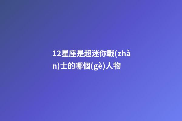 12星座是超迷你戰(zhàn)士的哪個(gè)人物-第1張-星座運(yùn)勢(shì)-玄機(jī)派