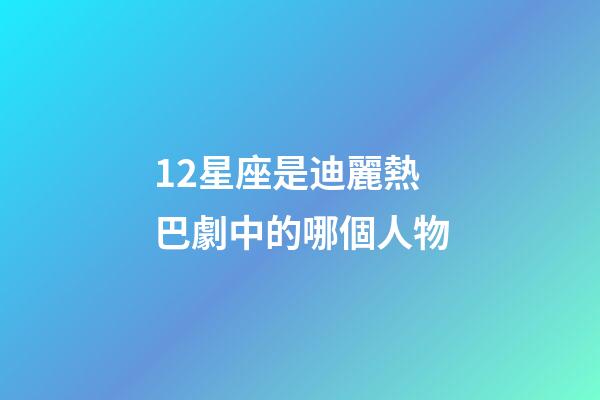 12星座是迪麗熱巴劇中的哪個人物-第1張-星座運勢-玄機派