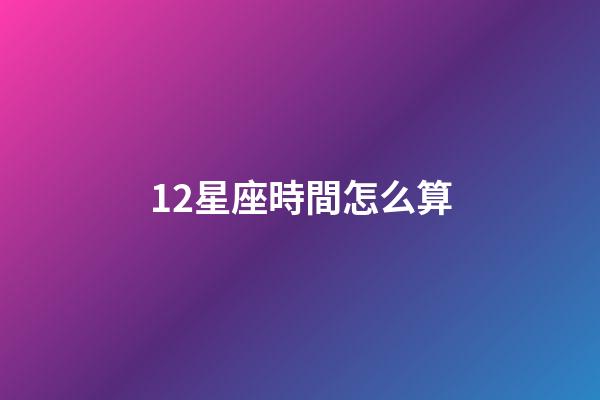 12星座時間怎么算-第1張-星座運勢-玄機派