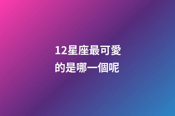 12星座最可愛的是哪一個呢-第1張-星座運勢-玄機派