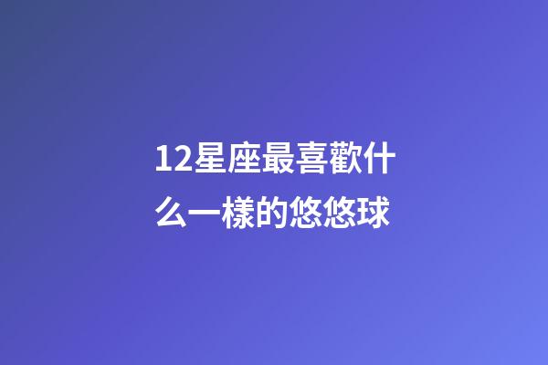 12星座最喜歡什么一樣的悠悠球-第1張-星座運勢-玄機派