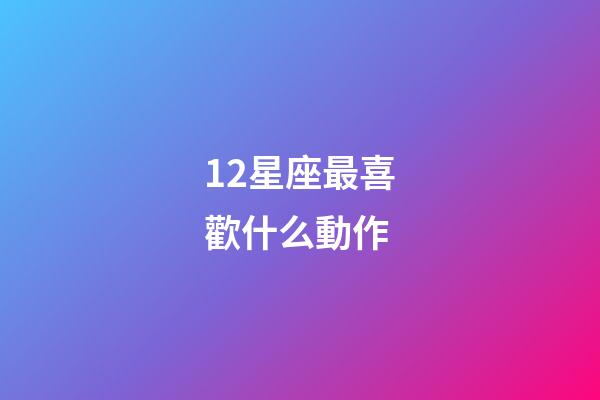 12星座最喜歡什么動作-第1張-星座運勢-玄機派