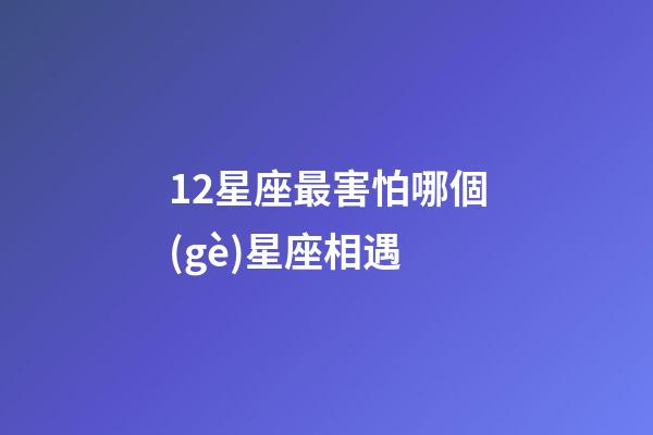 12星座最害怕哪個(gè)星座相遇-第1張-星座運(yùn)勢(shì)-玄機(jī)派