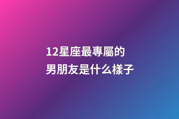 12星座最專屬的男朋友是什么樣子-第1張-星座運(yùn)勢-玄機(jī)派