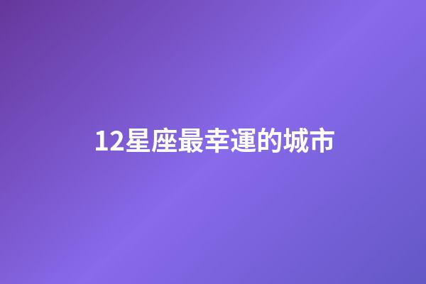 12星座最幸運的城市-第1張-星座運勢-玄機派