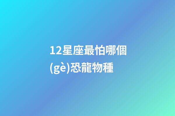12星座最怕哪個(gè)恐龍物種-第1張-星座運(yùn)勢(shì)-玄機(jī)派