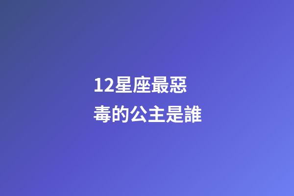 12星座最惡毒的公主是誰-第1張-星座運勢-玄機派