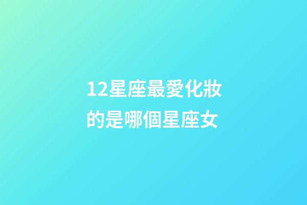 12星座最愛化妝的是哪個星座女-第1張-星座運勢-玄機派