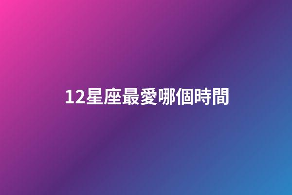 12星座最愛哪個時間-第1張-星座運勢-玄機派