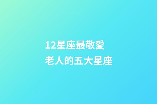 12星座最敬愛老人的五大星座-第1張-星座運勢-玄機派