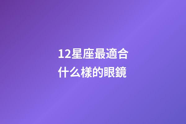 12星座最適合什么樣的眼鏡-第1張-星座運勢-玄機派