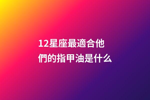 12星座最適合他們的指甲油是什么-第1張-星座運勢-玄機派