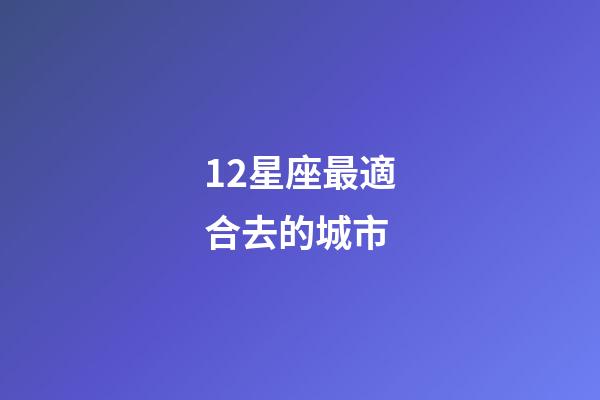 12星座最適合去的城市-第1張-星座運(yùn)勢-玄機(jī)派