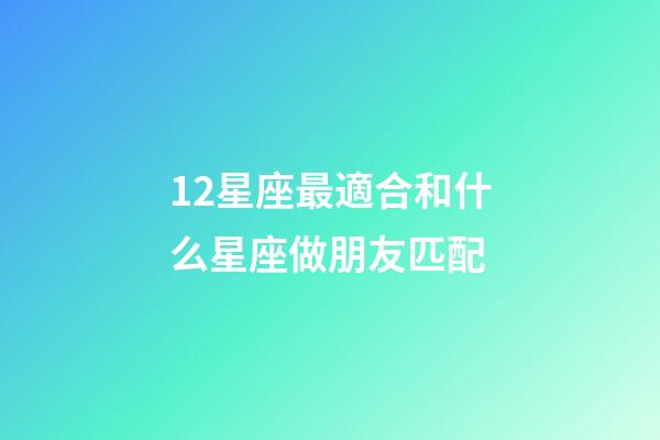 12星座最適合和什么星座做朋友匹配-第1張-星座運勢-玄機派