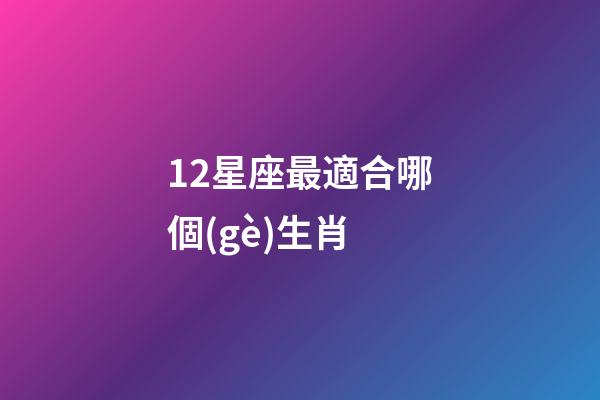 12星座最適合哪個(gè)生肖-第1張-星座運(yùn)勢(shì)-玄機(jī)派
