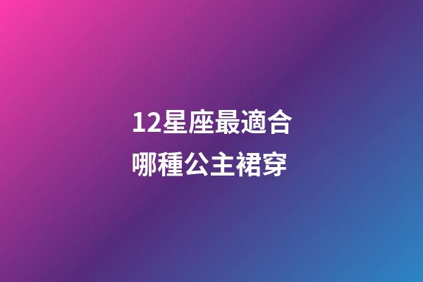 12星座最適合哪種公主裙穿-第1張-星座運勢-玄機派