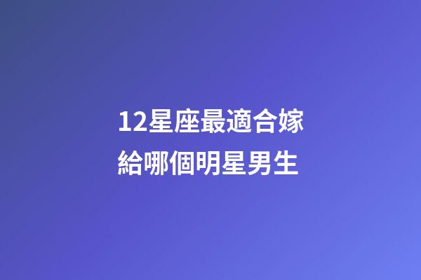 12星座最適合嫁給哪個明星男生-第1張-星座運勢-玄機派