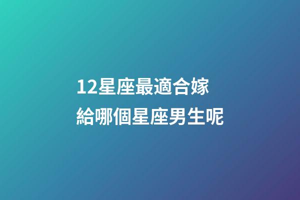12星座最適合嫁給哪個星座男生呢-第1張-星座運勢-玄機派