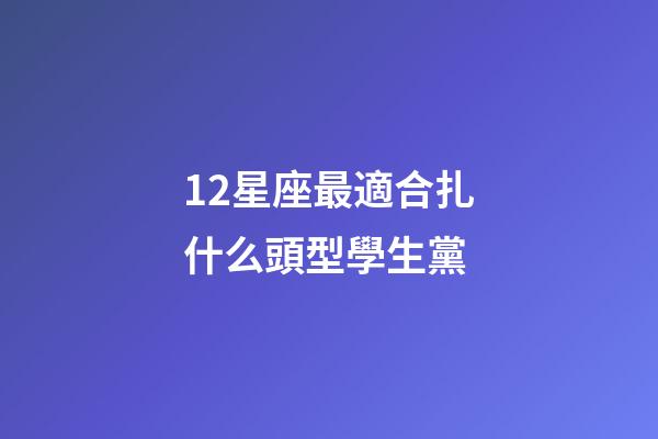 12星座最適合扎什么頭型學生黨-第1張-星座運勢-玄機派