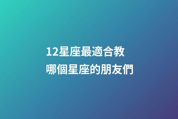 12星座最適合教哪個星座的朋友們-第1張-星座運勢-玄機派