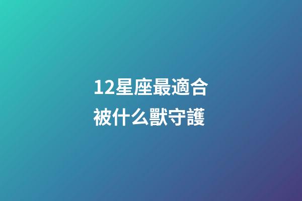12星座最適合被什么獸守護-第1張-星座運勢-玄機派