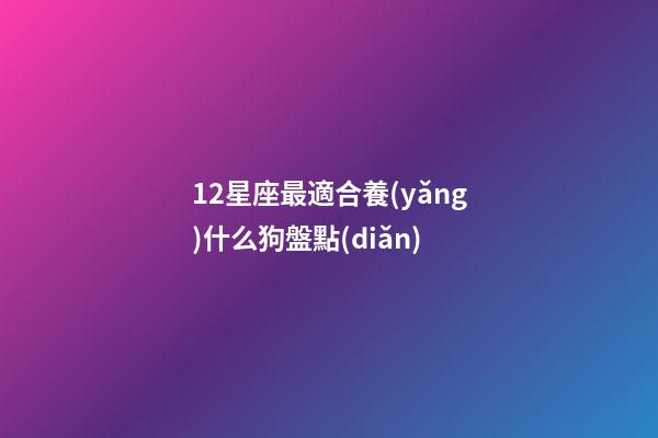 12星座最適合養(yǎng)什么狗盤點(diǎn)-第1張-星座運(yùn)勢(shì)-玄機(jī)派