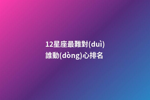 12星座最難對(duì)誰動(dòng)心排名-第1張-星座運(yùn)勢(shì)-玄機(jī)派