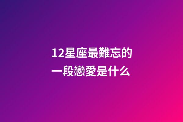 12星座最難忘的一段戀愛是什么-第1張-星座運勢-玄機派