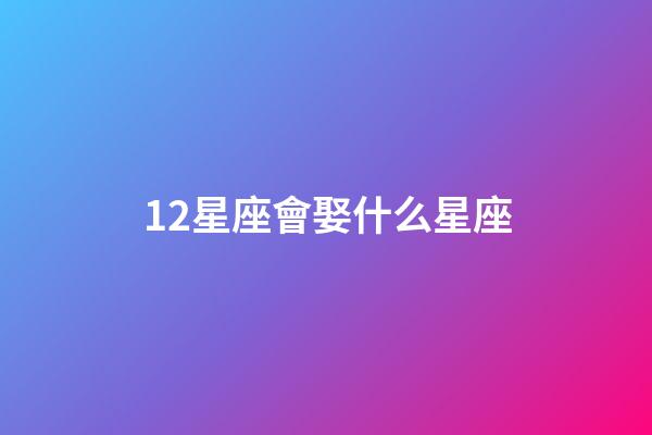 12星座會娶什么星座-第1張-星座運勢-玄機派
