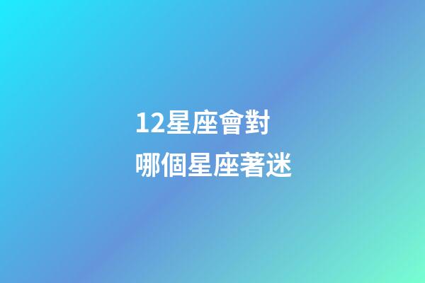 12星座會對哪個星座著迷-第1張-星座運勢-玄機派
