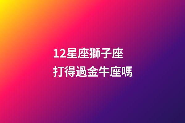 12星座獅子座打得過金牛座嗎-第1張-星座運勢-玄機派