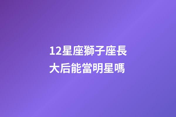 12星座獅子座長大后能當明星嗎-第1張-星座運勢-玄機派
