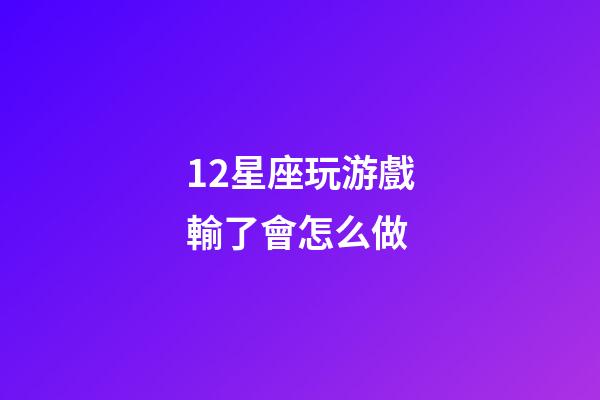 12星座玩游戲輸了會怎么做-第1張-星座運勢-玄機派