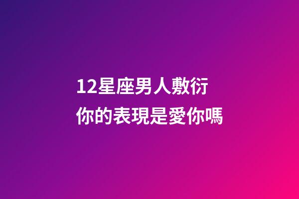 12星座男人敷衍你的表現是愛你嗎-第1張-星座運勢-玄機派